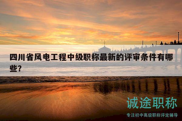 四川省风电工程中级职称最新的评审条件有哪些？