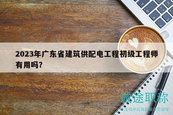 2023年广东省建筑供配电工程初级工程师有用吗？