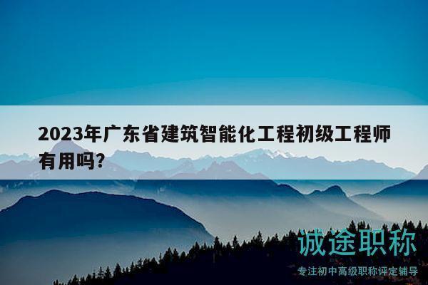2023年广东省建筑智能化工程初级工程师有用吗？