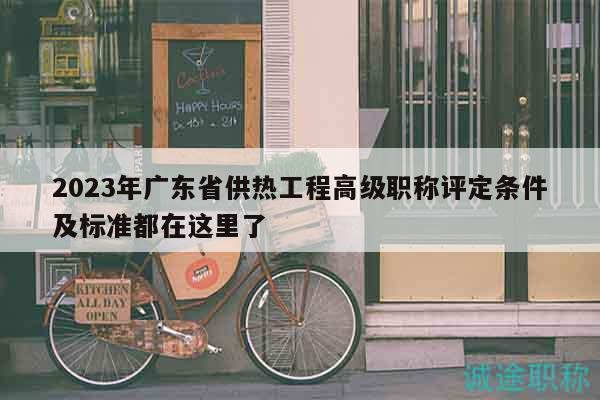 2023年广东省供热工程高级职称评定条件及标准都在这里了