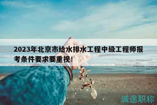 2023年北京市给水排水工程中级工程师报考条件要求要重视！