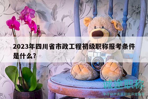 2023年四川省市政工程初级职称报考条件是什么？