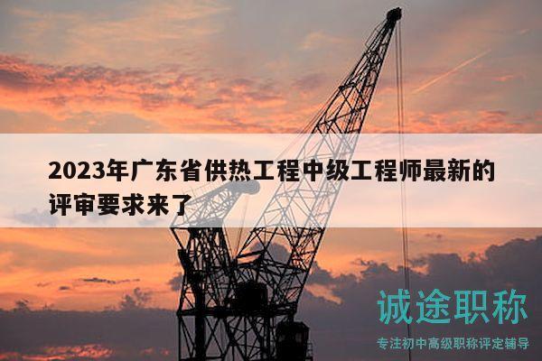 2023年广东省供热工程中级工程师最新的评审要求来了
