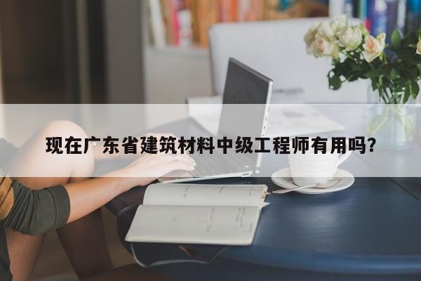 现在广东省建筑材料中级工程师有用吗？