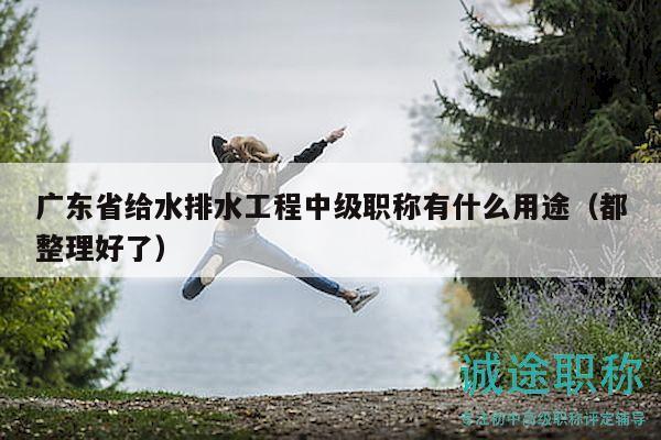 广东省给水排水工程中级职称有什么用途（都整理好了）