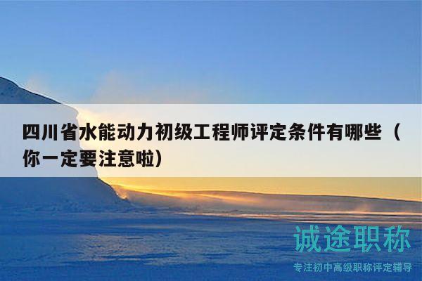 四川省水能动力初级工程师评定条件有哪些（你一定要注意啦）