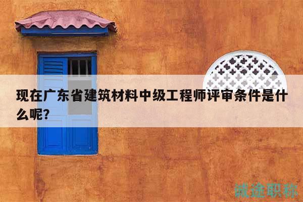现在广东省建筑材料中级工程师评审条件是什么呢？