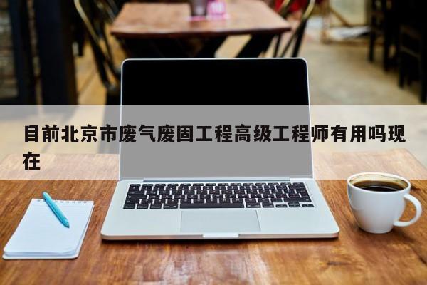 目前北京市废气废固工程高级工程师有用吗现在