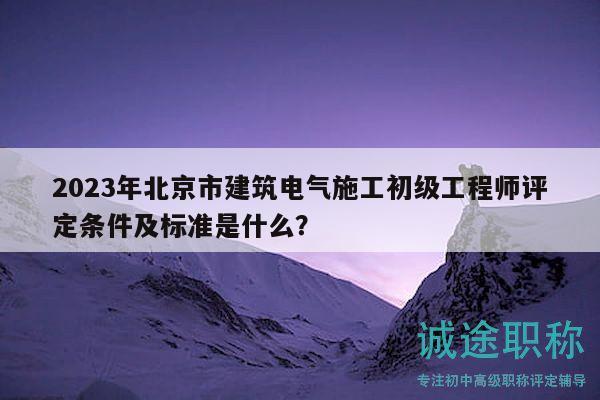 2023年北京市建筑电气施工初级工程师评定条件及标准是什么？