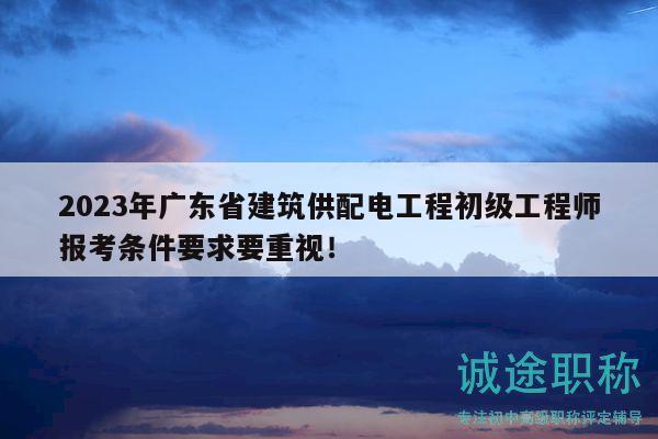 2023年广东省建筑供配电工程初级工程师报考条件要求要重视！