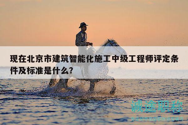 现在北京市建筑智能化施工中级工程师评定条件及标准是什么？