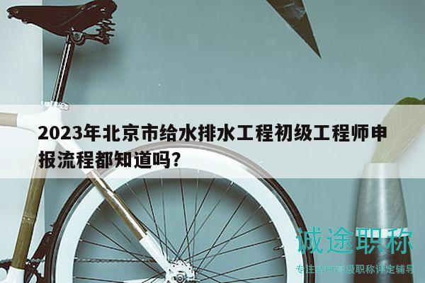 2023年北京市给水排水工程初级工程师申报流程都知道吗？