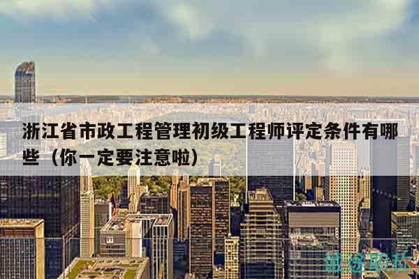 浙江省市政工程管理初级工程师评定条件有哪些（你一定要注意啦）