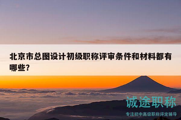 北京市总图设计初级职称评审条件和材料都有哪些？