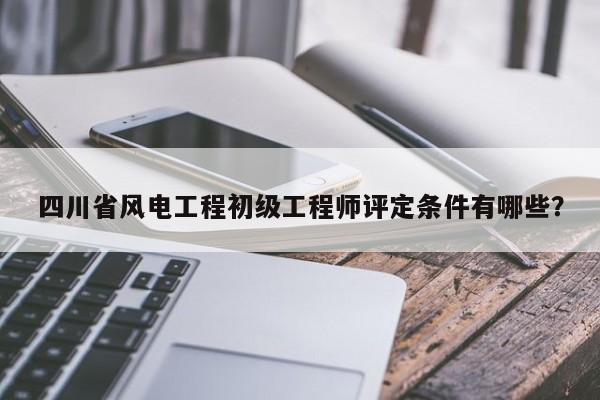 四川省风电工程初级工程师评定条件有哪些？