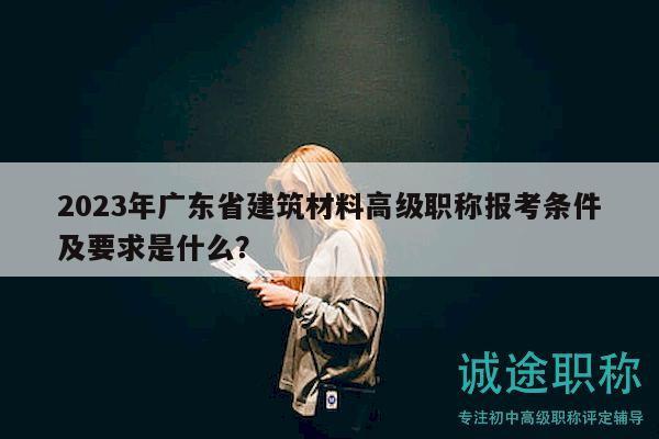 2023年广东省建筑材料高级职称报考条件及要求是什么？