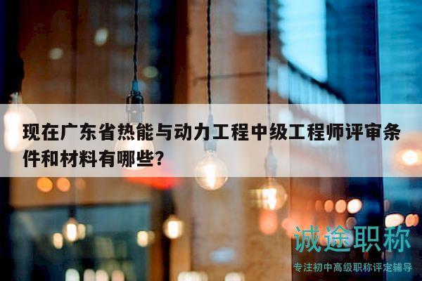 现在广东省热能与动力工程中级工程师评审条件和材料有哪些？