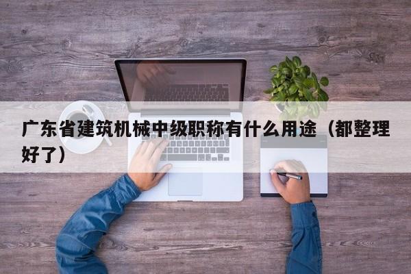 广东省建筑机械中级职称有什么用途（都整理好了）