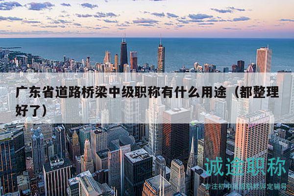 广东省道路桥梁中级职称有什么用途（都整理好了）