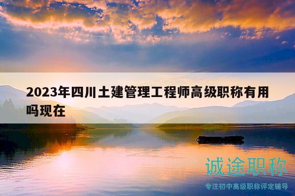 2023年四川土建管理工程师高级职称有用吗现在