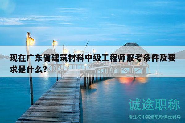 现在广东省建筑材料中级工程师报考条件及要求是什么？