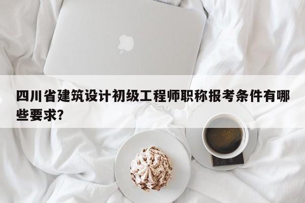 四川省建筑设计初级工程师职称报考条件有哪些要求？