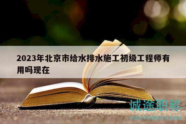 2023年北京市给水排水施工初级工程师有用吗现在