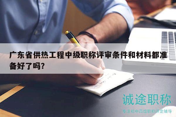 广东省供热工程中级职称评审条件和材料都准备好了吗？