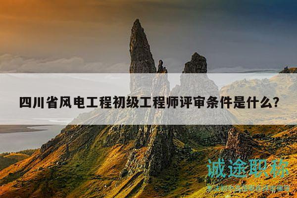 四川省风电工程初级工程师评审条件是什么？