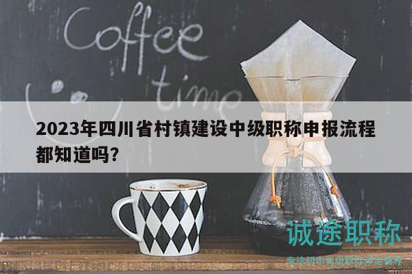 2023年四川省村镇建设中级职称申报流程都知道吗？
