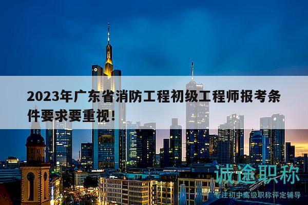 2023年广东省消防工程初级工程师报考条件要求要重视！