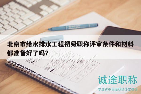 北京市给水排水工程初级职称评审条件和材料都准备好了吗？