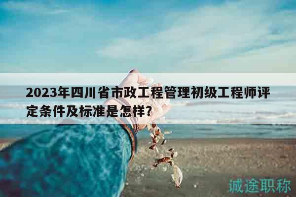 2023年四川省市政工程管理初级工程师评定条件及标准是怎样？