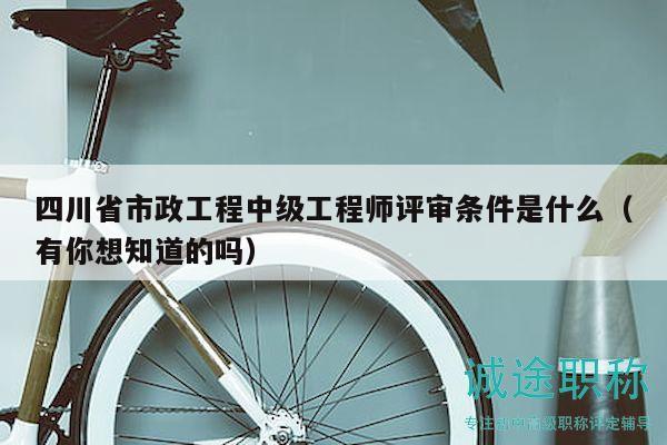 四川省市政工程中级工程师评审条件是什么（有你想知道的吗）