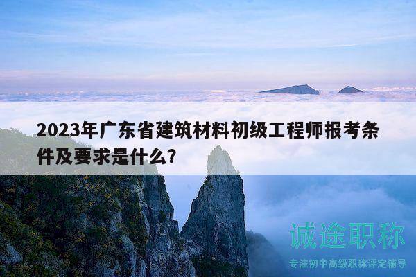 2023年广东省建筑材料初级工程师报考条件及要求是什么？