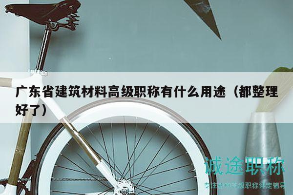 广东省建筑材料高级职称有什么用途（都整理好了）