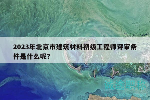 2023年北京市建筑材料初级工程师评审条件是什么呢？