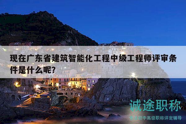 现在广东省建筑智能化工程中级工程师评审条件是什么呢？
