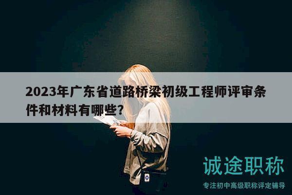 2023年广东省道路桥梁初级工程师评审条件和材料有哪些？