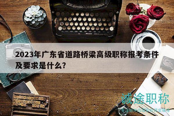 2023年广东省道路桥梁高级职称报考条件及要求是什么？