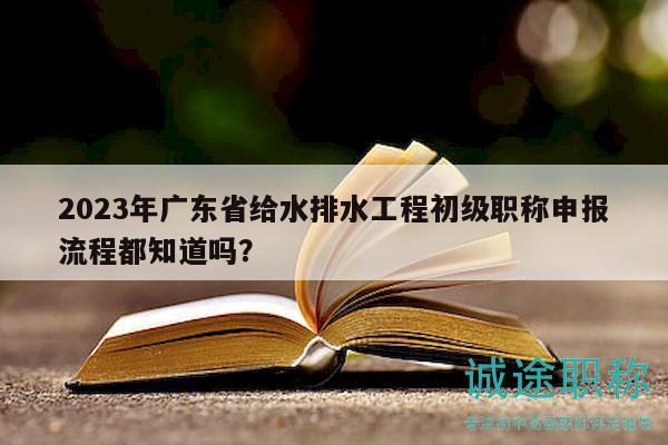 2023年广东省给水排水工程初级职称申报流程都知道吗？