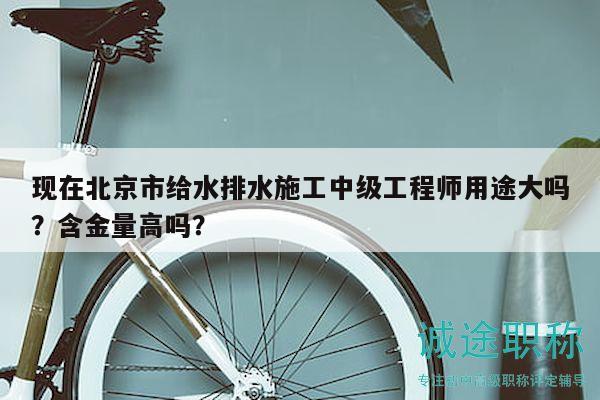 现在北京市给水排水施工中级工程师用途大吗？含金量高吗？