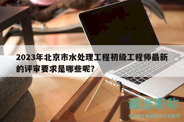 2023年北京市水处理工程初级工程师最新的评审要求是哪些呢？