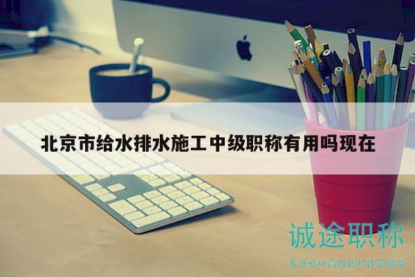 北京市给水排水施工中级职称有用吗现在