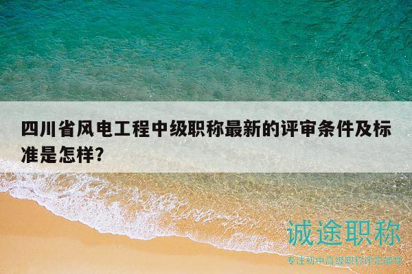 四川省风电工程中级职称最新的评审条件及标准是怎样？