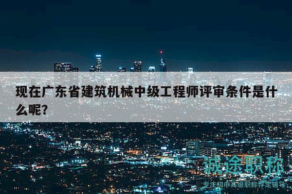 现在广东省建筑机械中级工程师评审条件是什么呢？