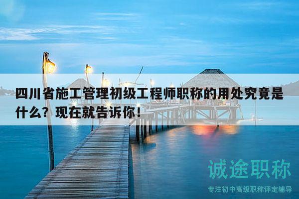 四川省施工管理初级工程师职称的用处究竟是什么？现在就告诉你！