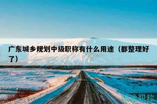 广东城乡规划中级职称有什么用途（都整理好了）