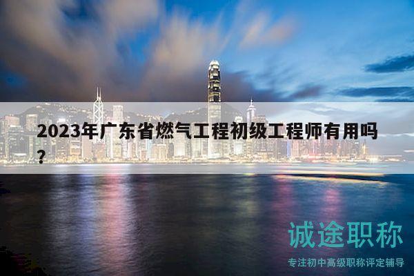 2023年广东省燃气工程初级工程师有用吗？