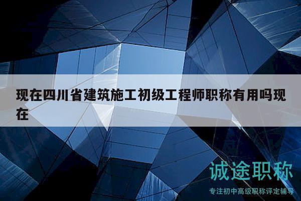 现在四川省建筑施工初级工程师职称有用吗现在